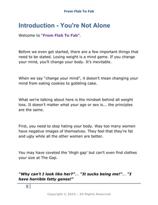 From Flab To Fab
5
Copyright © 2016 – All Rights Reserved
Introduction - You're Not Alone
Welcome to “From Flab To Fab”.
Before we even get started, there are a few important things that
need to be stated. Losing weight is a mind game. If you change
your mind, you’ll change your body. It’s inevitable.
When we say “change your mind”, it doesn’t mean changing your
mind from eating cookies to gobbling cake.
What we’re talking about here is the mindset behind all weight
loss. It doesn’t matter what your age or sex is... the principles
are the same.
First, you need to stop hating your body. Way too many women
have negative images of themselves. They feel that they’re fat
and ugly while all the other women are better.
You may have coveted the ‘thigh gap’ but can’t even find clothes
your size at The Gap.
“Why can’t I look like her?”... “It sucks being me!”... “I
have horrible fatty genes!”
 