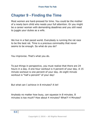 From Flab To Fab
53
Copyright © 2016 – All Rights Reserved
Chapter 9 - Finding the Time
Most women are hard-pressed for time. You could be the mother
of a newly born child who needs your full attention. Or you might
be a career woman with demanding deadlines and you still need
to juggle your duties as a wife.
We live in a fast paced world. Everybody is running the rat race
to be the best rat. Time is a precious commodity that never
seems to be enough. So what do you do?
You improvise. That’s what you do.
To put things in perspective, you must realize that there are 24
hours in a day. A one hour workout is 4 percent of your day. A 15
minute workout is one percent of your day. An eight minute
workout is “half a percent” of your day!
But what can I achieve in 8 minutes? A lot!
Anybody no matter how busy, can squeeze in 8 minutes. 8
minutes is too much? How about 4 minutes? What?! 4 Minutes?
 