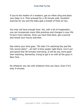From Flab To Fab
55
Copyright © 2016 – All Rights Reserved
If you’re the mother of a newborn, get an infant sling and place
your baby in it. Then proceed for a 30 minute walk. Excellent
exercise for you and the baby gets a breath of fresh air too.
You may not have enough time. Yet, with a bit of imagination,
you can incorporate many little practices and changes in your life
to burn more calories. Once you have that done, get a journal
and record your hourly activities.
See where your time goes. “Oh look! I’m watching Sex and the
City reruns daily!”… ah hah! A time waster right there. Cut it out
and spend that 30 minutes exercising. It will do you more good
than watching, Samantha, trying to get it on with all the guys in
New York.
Do whatever you can with whatever time you have. Even if it’s
only 4 minutes.
 