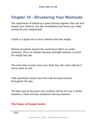 From Flab To Fab
56
Copyright © 2016 – All Rights Reserved
Chapter 10 - Structuring Your Workouts
The importance of following a good training regimen that not only
boosts your stamina, but also strengthens and tones your body
cannot be over emphasized.
Cardio is a great way to burn calories and lose weight.
Millions of women around the world focus ONLY on cardio
workouts. This is a mistake because strength training is crucial
for weight loss too.
The more lean muscle mass your body has, the more calories it
burns while at rest.
That essentially means you’ll be a fat burning machine
throughout the day.
The best way to structure your workout will be to have 3 cardio
sessions a week and two resistance training sessions.
The Power of Fasted Cardio
 