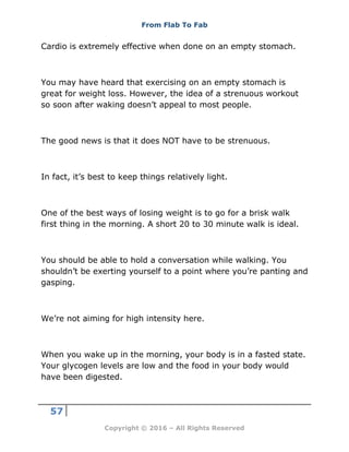 From Flab To Fab
57
Copyright © 2016 – All Rights Reserved
Cardio is extremely effective when done on an empty stomach.
You may have heard that exercising on an empty stomach is
great for weight loss. However, the idea of a strenuous workout
so soon after waking doesn’t appeal to most people.
The good news is that it does NOT have to be strenuous.
In fact, it’s best to keep things relatively light.
One of the best ways of losing weight is to go for a brisk walk
first thing in the morning. A short 20 to 30 minute walk is ideal.
You should be able to hold a conversation while walking. You
shouldn’t be exerting yourself to a point where you’re panting and
gasping.
We’re not aiming for high intensity here.
When you wake up in the morning, your body is in a fasted state.
Your glycogen levels are low and the food in your body would
have been digested.
 