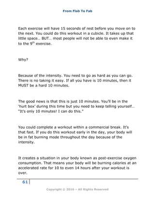 From Flab To Fab
61
Copyright © 2016 – All Rights Reserved
Each exercise will have 15 seconds of rest before you move on to
the next. You could do this workout in a cubicle. It takes up that
little space… BUT… most people will not be able to even make it
to the 9th
exercise.
Why?
Because of the intensity. You need to go as hard as you can go.
There is no taking it easy. If all you have is 10 minutes, then it
MUST be a hard 10 minutes.
The good news is that this is just 10 minutes. You’ll be in the
‘hurt box’ during this time but you need to keep telling yourself…
“It’s only 10 minutes! I can do this.”
You could complete a workout within a commercial break. It’s
that fast. If you do this workout early in the day, your body will
be in fat burning mode throughout the day because of the
intensity.
It creates a situation in your body known as post-exercise oxygen
consumption. That means your body will be burning calories at an
accelerated rate for 10 to even 14 hours after your workout is
over.
 