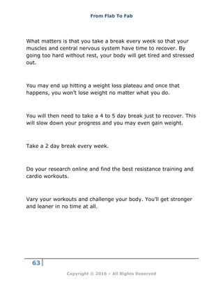 From Flab To Fab
63
Copyright © 2016 – All Rights Reserved
What matters is that you take a break every week so that your
muscles and central nervous system have time to recover. By
going too hard without rest, your body will get tired and stressed
out.
You may end up hitting a weight loss plateau and once that
happens, you won’t lose weight no matter what you do.
You will then need to take a 4 to 5 day break just to recover. This
will slow down your progress and you may even gain weight.
Take a 2 day break every week.
Do your research online and find the best resistance training and
cardio workouts.
Vary your workouts and challenge your body. You’ll get stronger
and leaner in no time at all.
 