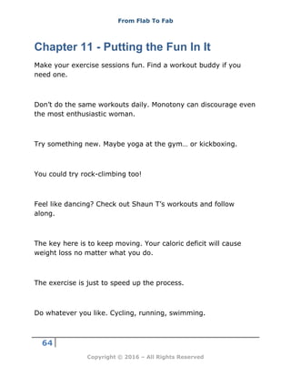 From Flab To Fab
64
Copyright © 2016 – All Rights Reserved
Chapter 11 - Putting the Fun In It
Make your exercise sessions fun. Find a workout buddy if you
need one.
Don’t do the same workouts daily. Monotony can discourage even
the most enthusiastic woman.
Try something new. Maybe yoga at the gym… or kickboxing.
You could try rock-climbing too!
Feel like dancing? Check out Shaun T’s workouts and follow
along.
The key here is to keep moving. Your caloric deficit will cause
weight loss no matter what you do.
The exercise is just to speed up the process.
Do whatever you like. Cycling, running, swimming.
 