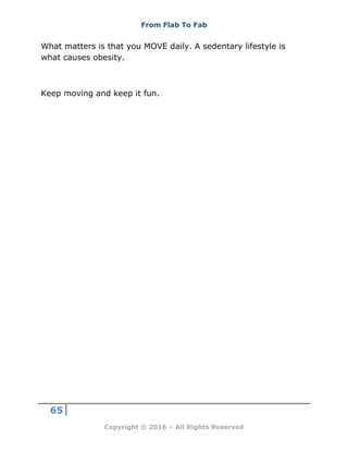 From Flab To Fab
65
Copyright © 2016 – All Rights Reserved
What matters is that you MOVE daily. A sedentary lifestyle is
what causes obesity.
Keep moving and keep it fun.
 