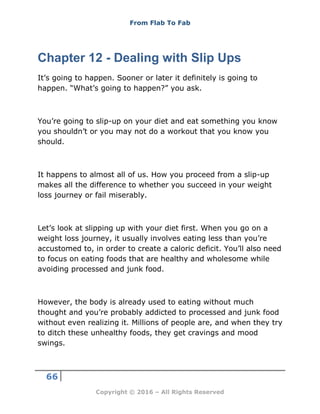 From Flab To Fab
66
Copyright © 2016 – All Rights Reserved
Chapter 12 - Dealing with Slip Ups
It’s going to happen. Sooner or later it definitely is going to
happen. “What’s going to happen?” you ask.
You’re going to slip-up on your diet and eat something you know
you shouldn’t or you may not do a workout that you know you
should.
It happens to almost all of us. How you proceed from a slip-up
makes all the difference to whether you succeed in your weight
loss journey or fail miserably.
Let’s look at slipping up with your diet first. When you go on a
weight loss journey, it usually involves eating less than you’re
accustomed to, in order to create a caloric deficit. You’ll also need
to focus on eating foods that are healthy and wholesome while
avoiding processed and junk food.
However, the body is already used to eating without much
thought and you’re probably addicted to processed and junk food
without even realizing it. Millions of people are, and when they try
to ditch these unhealthy foods, they get cravings and mood
swings.
 