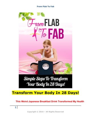 From Flab To Fab
1
Copyright © 2016 – All Rights Reserved
Transform Your Body In 28 Days!
This Weird Japanese Breakfast Drink Transformed My Health
 