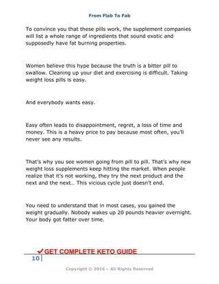 From Flab To Fab
10
Copyright © 2016 – All Rights Reserved
To convince you that these pills work, the supplement companies
will list a whole range of ingredients that sound exotic and
supposedly have fat burning properties.
Women believe this hype because the truth is a bitter pill to
swallow. Cleaning up your diet and exercising is difficult. Taking
weight loss pills is easy.
And everybody wants easy.
Easy often leads to disappointment, regret, a loss of time and
money. This is a heavy price to pay because most often, you’ll
never see any results.
That’s why you see women going from pill to pill. That’s why new
weight loss supplements keep hitting the market. When people
realize that it’s not working, they try the next product and the
next and the next… This vicious cycle just doesn’t end.
You need to understand that in most cases, you gained the
weight gradually. Nobody wakes up 20 pounds heavier overnight.
Your body got fatter over time.
GET COMPLETE KETO GUIDE
 