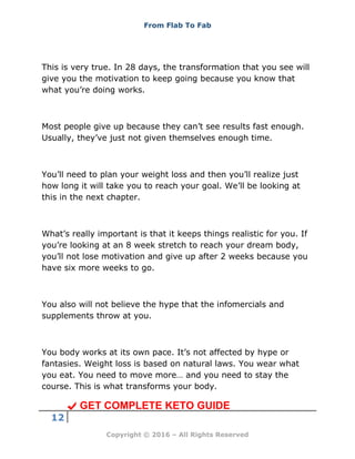 From Flab To Fab
12
Copyright © 2016 – All Rights Reserved
This is very true. In 28 days, the transformation that you see will
give you the motivation to keep going because you know that
what you’re doing works.
Most people give up because they can’t see results fast enough.
Usually, they’ve just not given themselves enough time.
You’ll need to plan your weight loss and then you’ll realize just
how long it will take you to reach your goal. We’ll be looking at
this in the next chapter.
What’s really important is that it keeps things realistic for you. If
you’re looking at an 8 week stretch to reach your dream body,
you’ll not lose motivation and give up after 2 weeks because you
have six more weeks to go.
You also will not believe the hype that the infomercials and
supplements throw at you.
You body works at its own pace. It’s not affected by hype or
fantasies. Weight loss is based on natural laws. You wear what
you eat. You need to move more… and you need to stay the
course. This is what transforms your body.
GET COMPLETE KETO GUIDE
 