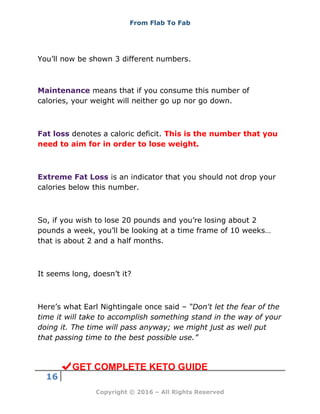 From Flab To Fab
16
Copyright © 2016 – All Rights Reserved
You’ll now be shown 3 different numbers.
Maintenance means that if you consume this number of
calories, your weight will neither go up nor go down.
Fat loss denotes a caloric deficit. This is the number that you
need to aim for in order to lose weight.
Extreme Fat Loss is an indicator that you should not drop your
calories below this number.
So, if you wish to lose 20 pounds and you’re losing about 2
pounds a week, you’ll be looking at a time frame of 10 weeks…
that is about 2 and a half months.
It seems long, doesn’t it?
Here’s what Earl Nightingale once said – “Don't let the fear of the
time it will take to accomplish something stand in the way of your
doing it. The time will pass anyway; we might just as well put
that passing time to the best possible use.”
GET COMPLETE KETO GUIDE
 