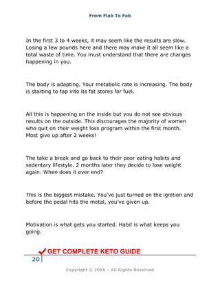 From Flab To Fab
20
Copyright © 2016 – All Rights Reserved
In the first 3 to 4 weeks, it may seem like the results are slow.
Losing a few pounds here and there may make it all seem like a
total waste of time. You must understand that there are changes
happening in you.
The body is adapting. Your metabolic rate is increasing. The body
is starting to tap into its fat stores for fuel.
All this is happening on the inside but you do not see obvious
results on the outside. This discourages the majority of women
who quit on their weight loss program within the first month.
Most give up after 2 weeks!
The take a break and go back to their poor eating habits and
sedentary lifestyle. 2 months later they decide to lose weight
again. When does it ever end?
This is the biggest mistake. You’ve just turned on the ignition and
before the pedal hits the metal, you’ve given up.
Motivation is what gets you started. Habit is what keeps you
going.
GET COMPLETE KETO GUIDE
 
