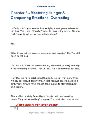 From Flab To Fab
22
Copyright © 2016 – All Rights Reserved
Chapter 3 - Mastering Hunger &
Conquering Emotional Overeating
Let’s face it. If you want to lose weight, you’re going to have to
eat less. Yes… yes… You don’t want to. You enjoy eating. Do you
really have to cut down your calorie intake?
Yes.
What if you eat the same amount and just exercise? No. You still
need to eat less.
Ok… ok. You’ll eat the same amount, exercise like crazy and pop
a few slimming pills too. That ok? No. You’ll still have to eat less.
Now that we have established that fact, we can move on. When
we say eat less, it doesn’t mean that you will have to eat like a
bird. You’ll always have enough food to eat, to stay strong, fit
and healthy.
The problem society faces these days is that people eat too
much. They eat when they’re happy. They eat when they’re sad.
GET COMPLETE KETO GUIDE
 