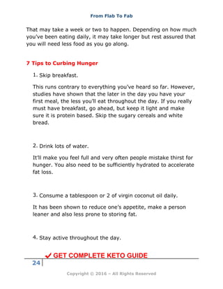 From Flab To Fab
24
Copyright © 2016 – All Rights Reserved
That may take a week or two to happen. Depending on how much
you’ve been eating daily, it may take longer but rest assured that
you will need less food as you go along.
7 Tips to Curbing Hunger
1. Skip breakfast.
This runs contrary to everything you’ve heard so far. However,
studies have shown that the later in the day you have your
first meal, the less you’ll eat throughout the day. If you really
must have breakfast, go ahead, but keep it light and make
sure it is protein based. Skip the sugary cereals and white
bread.
2. Drink lots of water.
It’ll make you feel full and very often people mistake thirst for
hunger. You also need to be sufficiently hydrated to accelerate
fat loss.
3. Consume a tablespoon or 2 of virgin coconut oil daily.
It has been shown to reduce one’s appetite, make a person
leaner and also less prone to storing fat.
4. Stay active throughout the day.
GET COMPLETE KETO GUIDE
 
