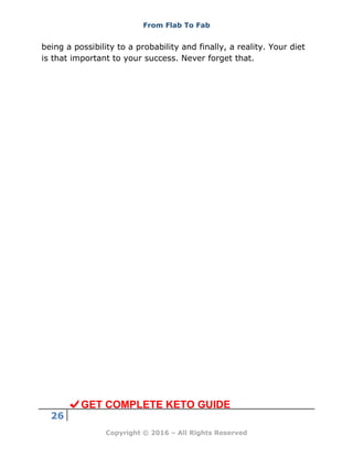 From Flab To Fab
26
Copyright © 2016 – All Rights Reserved
being a possibility to a probability and finally, a reality. Your diet
is that important to your success. Never forget that.
GET COMPLETE KETO GUIDE
 