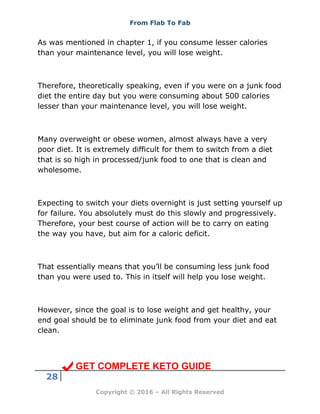 From Flab To Fab
28
Copyright © 2016 – All Rights Reserved
As was mentioned in chapter 1, if you consume lesser calories
than your maintenance level, you will lose weight.
Therefore, theoretically speaking, even if you were on a junk food
diet the entire day but you were consuming about 500 calories
lesser than your maintenance level, you will lose weight.
Many overweight or obese women, almost always have a very
poor diet. It is extremely difficult for them to switch from a diet
that is so high in processed/junk food to one that is clean and
wholesome.
Expecting to switch your diets overnight is just setting yourself up
for failure. You absolutely must do this slowly and progressively.
Therefore, your best course of action will be to carry on eating
the way you have, but aim for a caloric deficit.
That essentially means that you’ll be consuming less junk food
than you were used to. This in itself will help you lose weight.
However, since the goal is to lose weight and get healthy, your
end goal should be to eliminate junk food from your diet and eat
clean.
GET COMPLETE KETO GUIDE
 