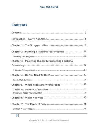 From Flab To Fab
3
Copyright © 2016 – All Rights Reserved
Contents
Contents ........................................................................... 3
Introduction - You're Not Alone ............................................. 5
Chapter 1 - The Struggle Is Real ........................................... 9
Chapter 2 - Planning & Tracking Your Progress .......................14
Tracking Your Progress .............................................................................. 18
Chapter 3 - Mastering Hunger & Conquering Emotional
Overeating........................................................................22
7 Tips to Curbing Hunger ........................................................................... 24
Chapter 4 - Do You Need To Diet? ........................................27
Foods That Burn Fat .................................................................................. 30
Chapter 5 - Whole Foods and Wrong Foods............................32
7 Foods You Should AVOID at All Costs!....................................................... 37
Important Foods You Should Eat ................................................................. 39
Chapter 6 - Water Not Wine ................................................43
Chapter 7 - The Power of Protein..........................................45
20 High Protein Veggies ............................................................................. 48
 
