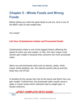 From Flab To Fab
32
Copyright © 2016 – All Rights Reserved
Chapter 5 - Whole Foods and Wrong
Foods
Before telling you what the good foods to eat are, here is one of
the BEST ways to lose weight fast.
You ready?
Cut Your Carbohydrate Intake and Processed Foods!
Carbohydrate intake is one of the biggest factors affecting the
speed at which you lose weight. In fact, the main reason most
women gain weight is because they consume too much processed
carbs.
When you eat processed carbs such as donuts, pasta, white
bread, white potatoes, etc. the calories quickly add up and the
body has a lot of fuel.
It shuttles all the excess fuel into its fat stores and that’s how you
gain weight. Furthermore, the processed carbs usually cause a
spike in insulin levels which indirectly lead to weight gain. A
double whammy.
GET COMPLETE KETO GUIDE
 
