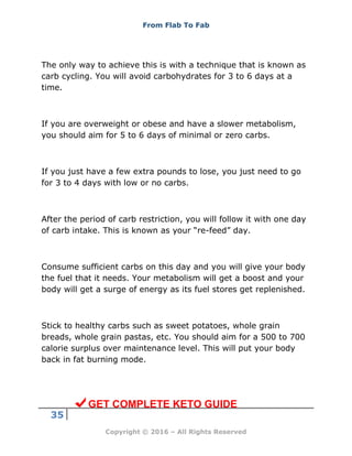 From Flab To Fab
35
Copyright © 2016 – All Rights Reserved
The only way to achieve this is with a technique that is known as
carb cycling. You will avoid carbohydrates for 3 to 6 days at a
time.
If you are overweight or obese and have a slower metabolism,
you should aim for 5 to 6 days of minimal or zero carbs.
If you just have a few extra pounds to lose, you just need to go
for 3 to 4 days with low or no carbs.
After the period of carb restriction, you will follow it with one day
of carb intake. This is known as your “re-feed” day.
Consume sufficient carbs on this day and you will give your body
the fuel that it needs. Your metabolism will get a boost and your
body will get a surge of energy as its fuel stores get replenished.
Stick to healthy carbs such as sweet potatoes, whole grain
breads, whole grain pastas, etc. You should aim for a 500 to 700
calorie surplus over maintenance level. This will put your body
back in fat burning mode.
GET COMPLETE KETO GUIDE
 