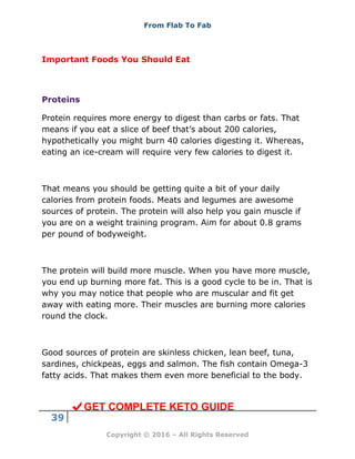 From Flab To Fab
39
Copyright © 2016 – All Rights Reserved
Important Foods You Should Eat
Proteins
Protein requires more energy to digest than carbs or fats. That
means if you eat a slice of beef that’s about 200 calories,
hypothetically you might burn 40 calories digesting it. Whereas,
eating an ice-cream will require very few calories to digest it.
That means you should be getting quite a bit of your daily
calories from protein foods. Meats and legumes are awesome
sources of protein. The protein will also help you gain muscle if
you are on a weight training program. Aim for about 0.8 grams
per pound of bodyweight.
The protein will build more muscle. When you have more muscle,
you end up burning more fat. This is a good cycle to be in. That is
why you may notice that people who are muscular and fit get
away with eating more. Their muscles are burning more calories
round the clock.
Good sources of protein are skinless chicken, lean beef, tuna,
sardines, chickpeas, eggs and salmon. The fish contain Omega-3
fatty acids. That makes them even more beneficial to the body.
GET COMPLETE KETO GUIDE
 