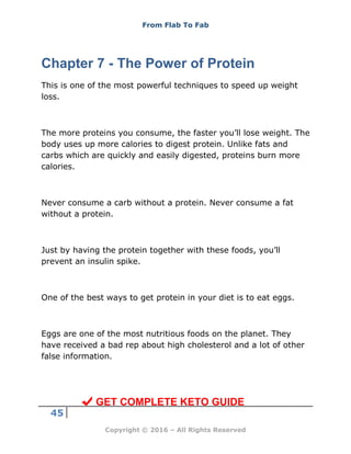 From Flab To Fab
45
Copyright © 2016 – All Rights Reserved
Chapter 7 - The Power of Protein
This is one of the most powerful techniques to speed up weight
loss.
The more proteins you consume, the faster you’ll lose weight. The
body uses up more calories to digest protein. Unlike fats and
carbs which are quickly and easily digested, proteins burn more
calories.
Never consume a carb without a protein. Never consume a fat
without a protein.
Just by having the protein together with these foods, you’ll
prevent an insulin spike.
One of the best ways to get protein in your diet is to eat eggs.
Eggs are one of the most nutritious foods on the planet. They
have received a bad rep about high cholesterol and a lot of other
false information.
GET COMPLETE KETO GUIDE
 