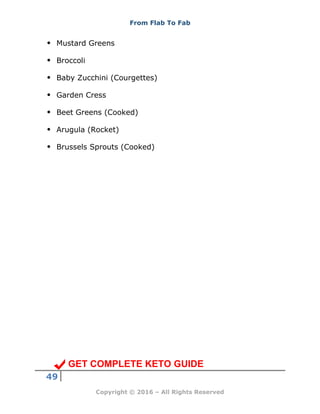 From Flab To Fab
49
Copyright © 2016 – All Rights Reserved
 Mustard Greens
 Broccoli
 Baby Zucchini (Courgettes)
 Garden Cress
 Beet Greens (Cooked)
 Arugula (Rocket)
 Brussels Sprouts (Cooked)
GET COMPLETE KETO GUIDE
 