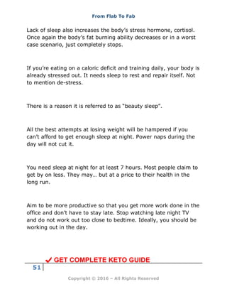 From Flab To Fab
51
Copyright © 2016 – All Rights Reserved
Lack of sleep also increases the body’s stress hormone, cortisol.
Once again the body’s fat burning ability decreases or in a worst
case scenario, just completely stops.
If you’re eating on a caloric deficit and training daily, your body is
already stressed out. It needs sleep to rest and repair itself. Not
to mention de-stress.
There is a reason it is referred to as “beauty sleep”.
All the best attempts at losing weight will be hampered if you
can’t afford to get enough sleep at night. Power naps during the
day will not cut it.
You need sleep at night for at least 7 hours. Most people claim to
get by on less. They may… but at a price to their health in the
long run.
Aim to be more productive so that you get more work done in the
office and don’t have to stay late. Stop watching late night TV
and do not work out too close to bedtime. Ideally, you should be
working out in the day.
GET COMPLETE KETO GUIDE
 