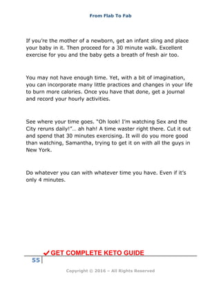 From Flab To Fab
55
Copyright © 2016 – All Rights Reserved
If you’re the mother of a newborn, get an infant sling and place
your baby in it. Then proceed for a 30 minute walk. Excellent
exercise for you and the baby gets a breath of fresh air too.
You may not have enough time. Yet, with a bit of imagination,
you can incorporate many little practices and changes in your life
to burn more calories. Once you have that done, get a journal
and record your hourly activities.
See where your time goes. “Oh look! I’m watching Sex and the
City reruns daily!”… ah hah! A time waster right there. Cut it out
and spend that 30 minutes exercising. It will do you more good
than watching, Samantha, trying to get it on with all the guys in
New York.
Do whatever you can with whatever time you have. Even if it’s
only 4 minutes.
GET COMPLETE KETO GUIDE
 
