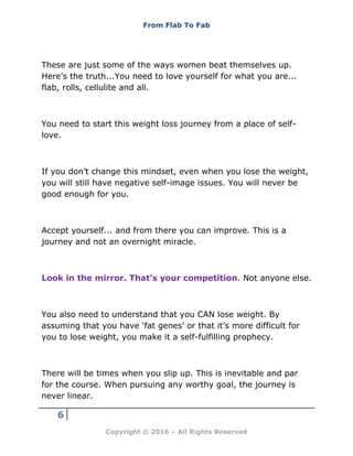 From Flab To Fab
6
Copyright © 2016 – All Rights Reserved
These are just some of the ways women beat themselves up.
Here’s the truth...You need to love yourself for what you are...
flab, rolls, cellulite and all.
You need to start this weight loss journey from a place of self-
love.
If you don’t change this mindset, even when you lose the weight,
you will still have negative self-image issues. You will never be
good enough for you.
Accept yourself... and from there you can improve. This is a
journey and not an overnight miracle.
Look in the mirror. That’s your competition. Not anyone else.
You also need to understand that you CAN lose weight. By
assuming that you have ‘fat genes’ or that it’s more difficult for
you to lose weight, you make it a self-fulfilling prophecy.
There will be times when you slip up. This is inevitable and par
for the course. When pursuing any worthy goal, the journey is
never linear.
 