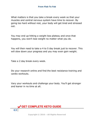 From Flab To Fab
63
Copyright © 2016 – All Rights Reserved
What matters is that you take a break every week so that your
muscles and central nervous system have time to recover. By
going too hard without rest, your body will get tired and stressed
out.
You may end up hitting a weight loss plateau and once that
happens, you won’t lose weight no matter what you do.
You will then need to take a 4 to 5 day break just to recover. This
will slow down your progress and you may even gain weight.
Take a 2 day break every week.
Do your research online and find the best resistance training and
cardio workouts.
Vary your workouts and challenge your body. You’ll get stronger
and leaner in no time at all.
GET COMPLETE KETO GUIDE
 