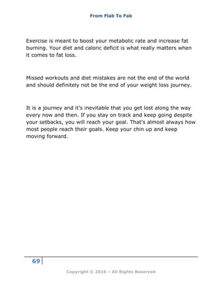 From Flab To Fab
69
Copyright © 2016 – All Rights Reserved
Exercise is meant to boost your metabolic rate and increase fat
burning. Your diet and caloric deficit is what really matters when
it comes to fat loss.
Missed workouts and diet mistakes are not the end of the world
and should definitely not be the end of your weight loss journey.
It is a journey and it’s inevitable that you get lost along the way
every now and then. If you stay on track and keep going despite
your setbacks, you will reach your goal. That’s almost always how
most people reach their goals. Keep your chin up and keep
moving forward.
 