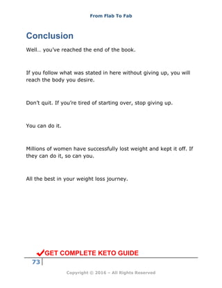 From Flab To Fab
73
Copyright © 2016 – All Rights Reserved
Conclusion
Well… you’ve reached the end of the book.
If you follow what was stated in here without giving up, you will
reach the body you desire.
Don’t quit. If you’re tired of starting over, stop giving up.
You can do it.
Millions of women have successfully lost weight and kept it off. If
they can do it, so can you.
All the best in your weight loss journey.
GET COMPLETE KETO GUIDE
 