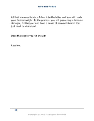 From Flab To Fab
8
Copyright © 2016 – All Rights Reserved
All that you need to do is follow it to the letter and you will reach
your desired weight. In the process, you will gain energy, become
stronger, feel happier and have a sense of accomplishment that
just can’t be described.
Does that excite you? It should!
Read on.
 