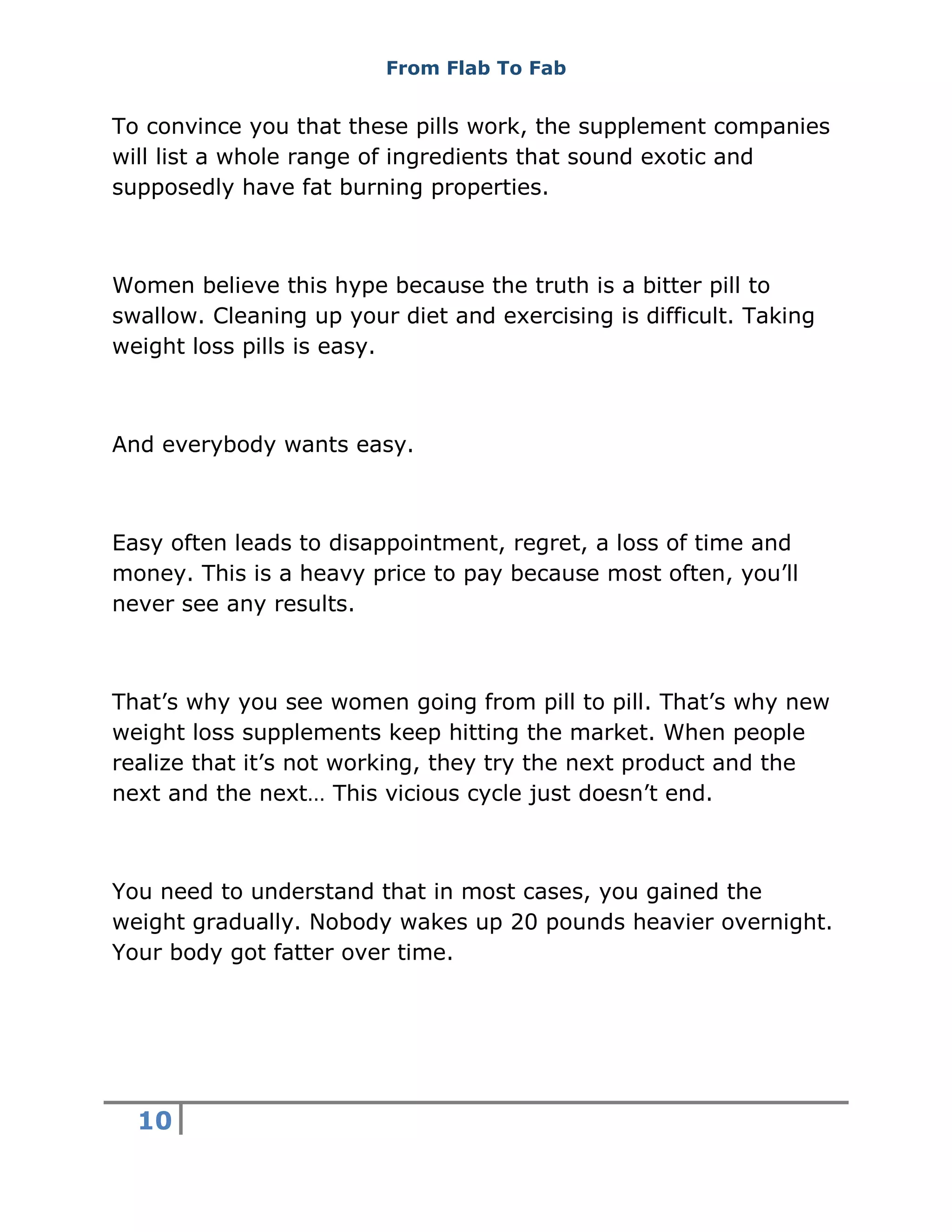 From Flab To Fab
10
To convince you that these pills work, the supplement companies
will list a whole range of ingredients that sound exotic and
supposedly have fat burning properties.
Women believe this hype because the truth is a bitter pill to
swallow. Cleaning up your diet and exercising is difficult. Taking
weight loss pills is easy.
And everybody wants easy.
Easy often leads to disappointment, regret, a loss of time and
money. This is a heavy price to pay because most often, you’ll
never see any results.
That’s why you see women going from pill to pill. That’s why new
weight loss supplements keep hitting the market. When people
realize that it’s not working, they try the next product and the
next and the next… This vicious cycle just doesn’t end.
You need to understand that in most cases, you gained the
weight gradually. Nobody wakes up 20 pounds heavier overnight.
Your body got fatter over time.
 
