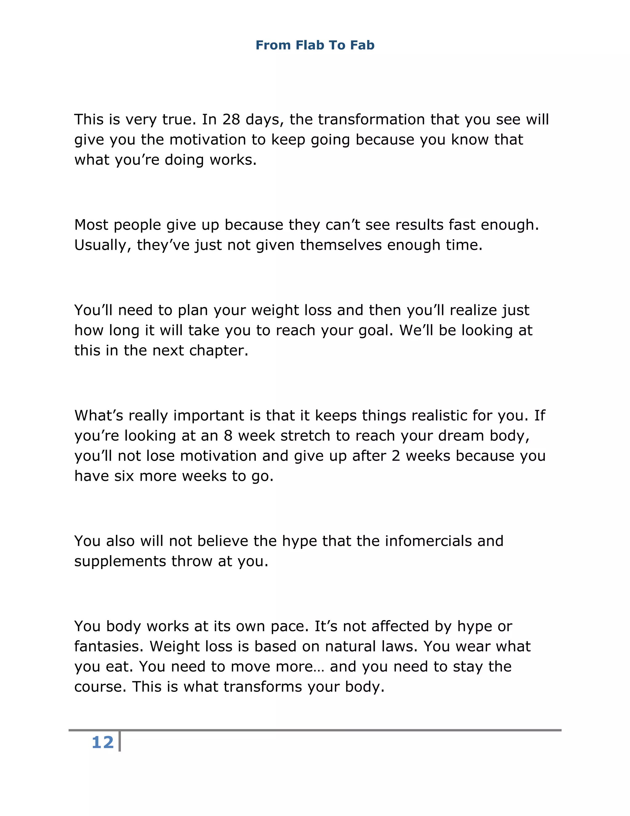 From Flab To Fab
12
This is very true. In 28 days, the transformation that you see will
give you the motivation to keep going because you know that
what you’re doing works.
Most people give up because they can’t see results fast enough.
Usually, they’ve just not given themselves enough time.
You’ll need to plan your weight loss and then you’ll realize just
how long it will take you to reach your goal. We’ll be looking at
this in the next chapter.
What’s really important is that it keeps things realistic for you. If
you’re looking at an 8 week stretch to reach your dream body,
you’ll not lose motivation and give up after 2 weeks because you
have six more weeks to go.
You also will not believe the hype that the infomercials and
supplements throw at you.
You body works at its own pace. It’s not affected by hype or
fantasies. Weight loss is based on natural laws. You wear what
you eat. You need to move more… and you need to stay the
course. This is what transforms your body.
 