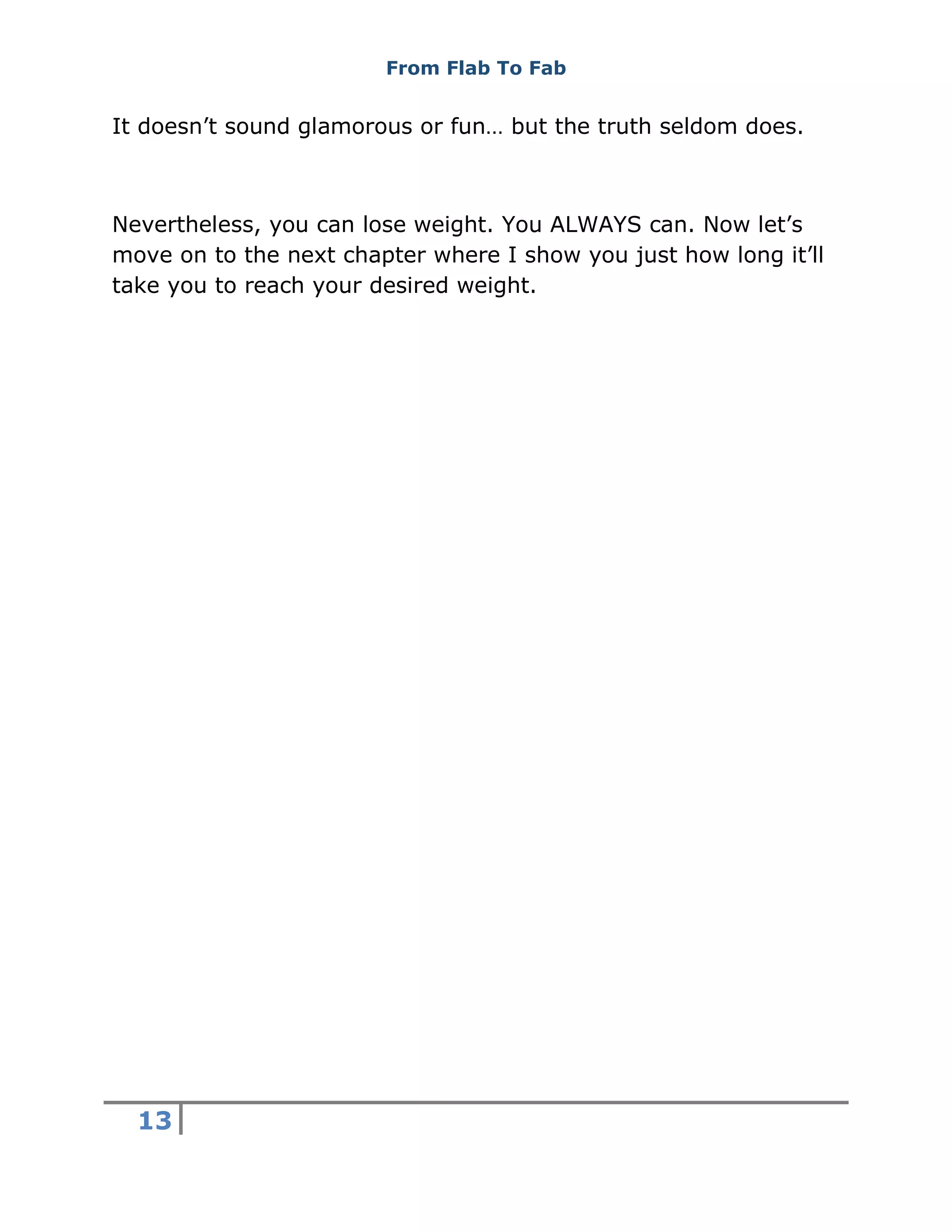 From Flab To Fab
13
It doesn’t sound glamorous or fun… but the truth seldom does.
Nevertheless, you can lose weight. You ALWAYS can. Now let’s
move on to the next chapter where I show you just how long it’ll
take you to reach your desired weight.
 