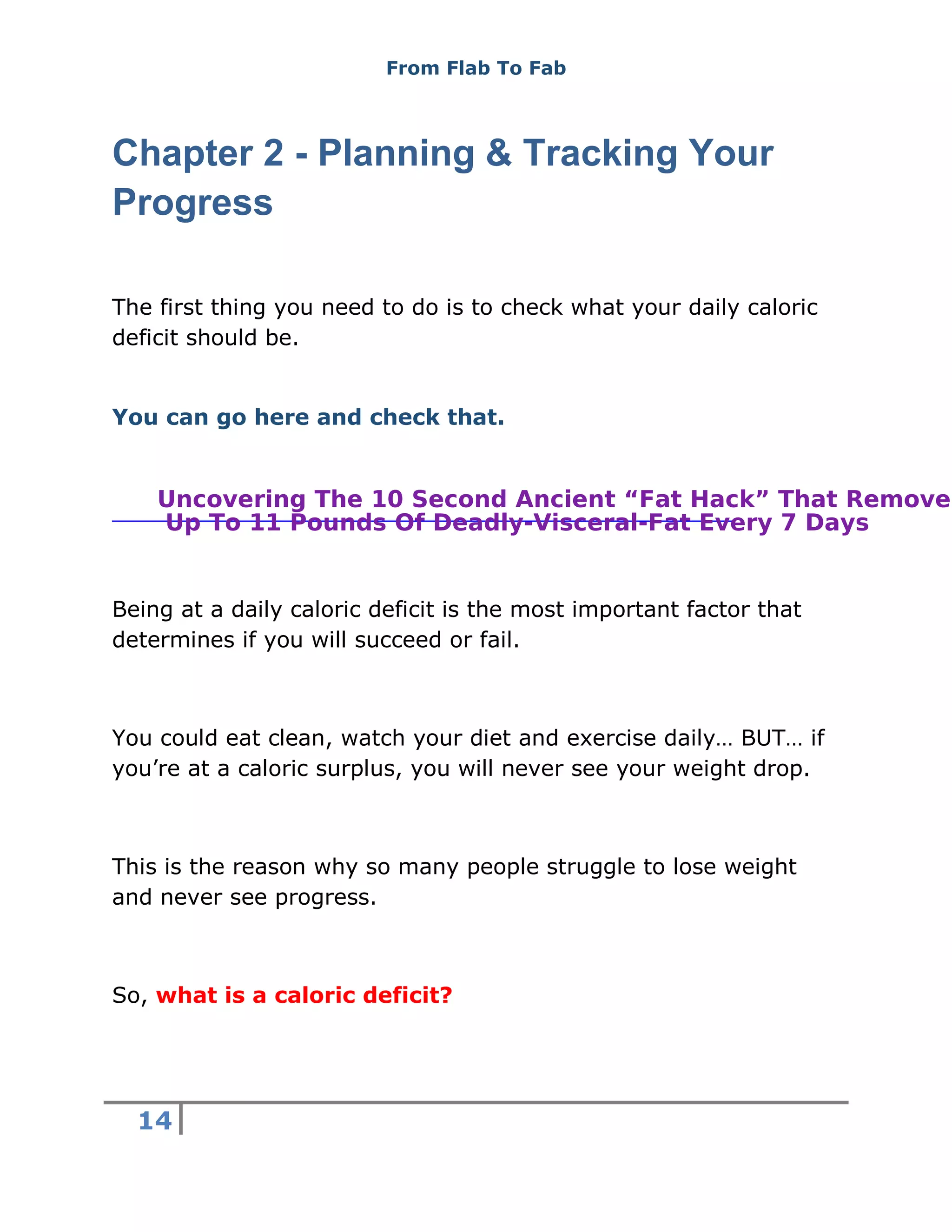 From Flab To Fab
14
Chapter 2 - Planning & Tracking Your
Progress
The first thing you need to do is to check what your daily caloric
deficit should be.
You can go here and check that.
Being at a daily caloric deficit is the most important factor that
determines if you will succeed or fail.
You could eat clean, watch your diet and exercise daily… BUT… if
you’re at a caloric surplus, you will never see your weight drop.
This is the reason why so many people struggle to lose weight
and never see progress.
So, what is a caloric deficit?
Uncovering The 10 Second Ancient “Fat Hack” That Removes
Up To 11 Pounds Of Deadly-Visceral-Fat Every 7 Days
 