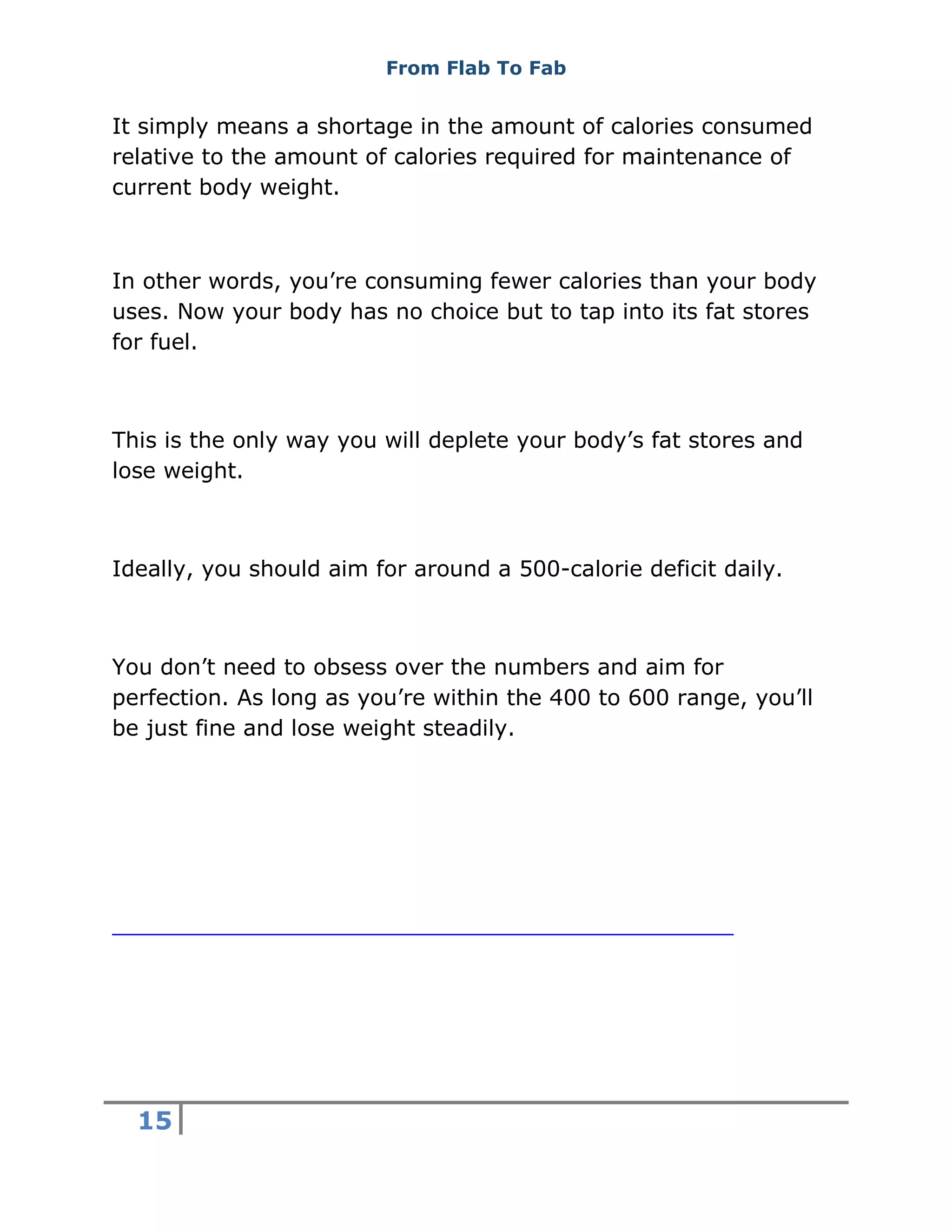 From Flab To Fab
15
It simply means a shortage in the amount of calories consumed
relative to the amount of calories required for maintenance of
current body weight.
In other words, you’re consuming fewer calories than your body
uses. Now your body has no choice but to tap into its fat stores
for fuel.
This is the only way you will deplete your body’s fat stores and
lose weight.
Ideally, you should aim for around a 500-calorie deficit daily.
You don’t need to obsess over the numbers and aim for
perfection. As long as you’re within the 400 to 600 range, you’ll
be just fine and lose weight steadily.
 