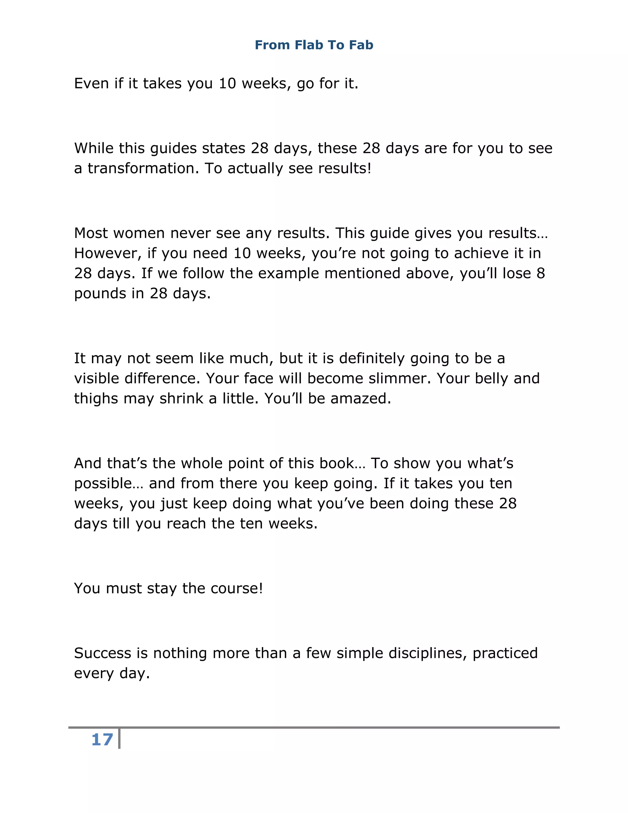 From Flab To Fab
17
Even if it takes you 10 weeks, go for it.
While this guides states 28 days, these 28 days are for you to see
a transformation. To actually see results!
Most women never see any results. This guide gives you results…
However, if you need 10 weeks, you’re not going to achieve it in
28 days. If we follow the example mentioned above, you’ll lose 8
pounds in 28 days.
It may not seem like much, but it is definitely going to be a
visible difference. Your face will become slimmer. Your belly and
thighs may shrink a little. You’ll be amazed.
And that’s the whole point of this book… To show you what’s
possible… and from there you keep going. If it takes you ten
weeks, you just keep doing what you’ve been doing these 28
days till you reach the ten weeks.
You must stay the course!
Success is nothing more than a few simple disciplines, practiced
every day.
 