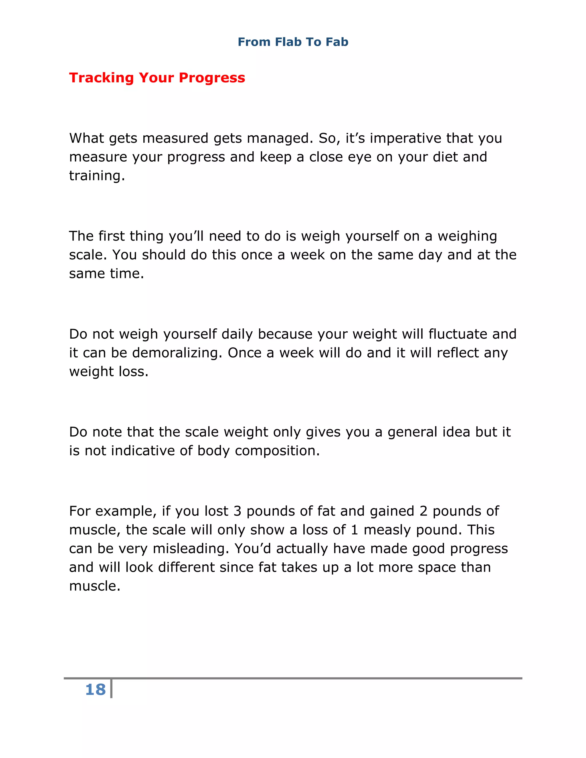From Flab To Fab
18
Tracking Your Progress
What gets measured gets managed. So, it’s imperative that you
measure your progress and keep a close eye on your diet and
training.
The first thing you’ll need to do is weigh yourself on a weighing
scale. You should do this once a week on the same day and at the
same time.
Do not weigh yourself daily because your weight will fluctuate and
it can be demoralizing. Once a week will do and it will reflect any
weight loss.
Do note that the scale weight only gives you a general idea but it
is not indicative of body composition.
For example, if you lost 3 pounds of fat and gained 2 pounds of
muscle, the scale will only show a loss of 1 measly pound. This
can be very misleading. You’d actually have made good progress
and will look different since fat takes up a lot more space than
muscle.
 