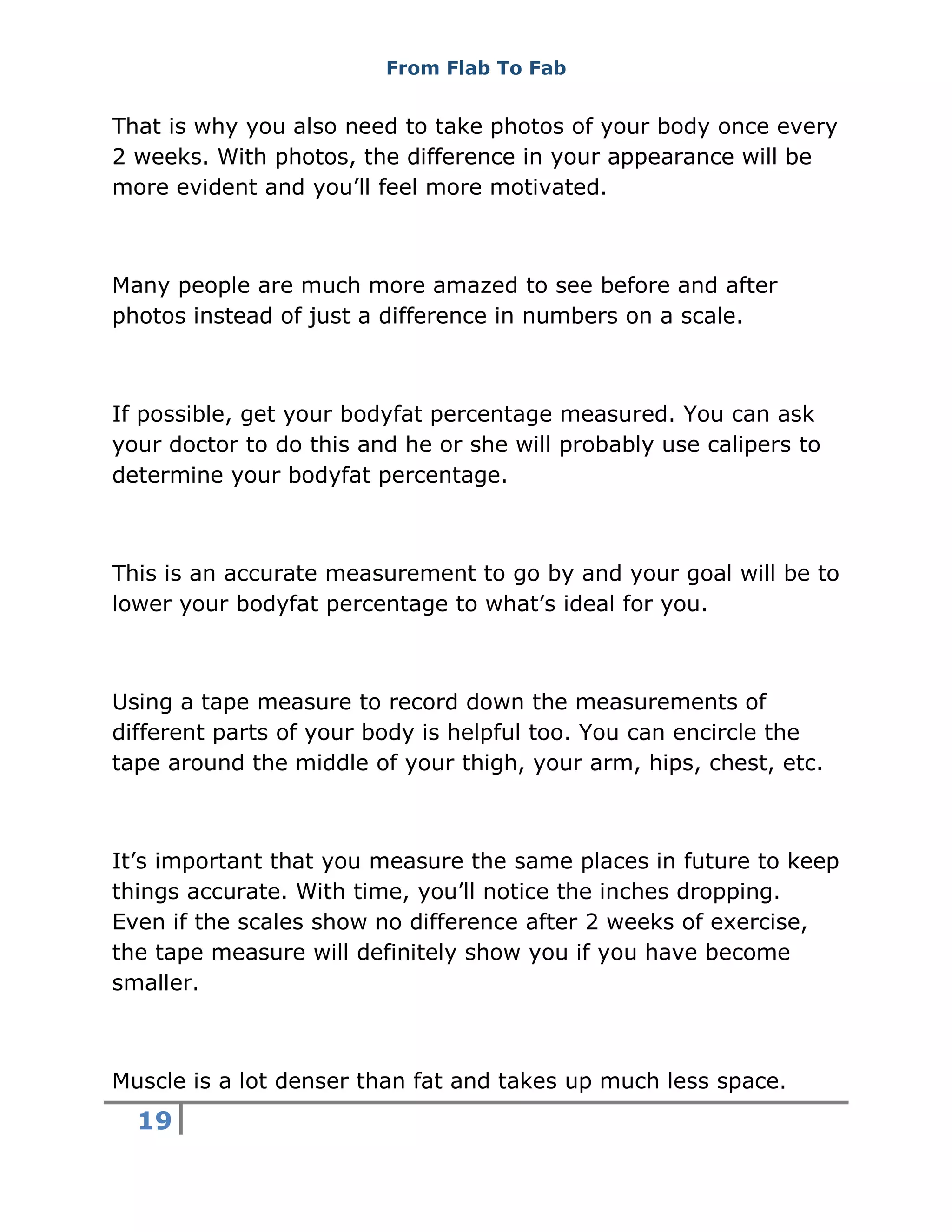 From Flab To Fab
19
That is why you also need to take photos of your body once every
2 weeks. With photos, the difference in your appearance will be
more evident and you’ll feel more motivated.
Many people are much more amazed to see before and after
photos instead of just a difference in numbers on a scale.
If possible, get your bodyfat percentage measured. You can ask
your doctor to do this and he or she will probably use calipers to
determine your bodyfat percentage.
This is an accurate measurement to go by and your goal will be to
lower your bodyfat percentage to what’s ideal for you.
Using a tape measure to record down the measurements of
different parts of your body is helpful too. You can encircle the
tape around the middle of your thigh, your arm, hips, chest, etc.
It’s important that you measure the same places in future to keep
things accurate. With time, you’ll notice the inches dropping.
Even if the scales show no difference after 2 weeks of exercise,
the tape measure will definitely show you if you have become
smaller.
Muscle is a lot denser than fat and takes up much less space.
 