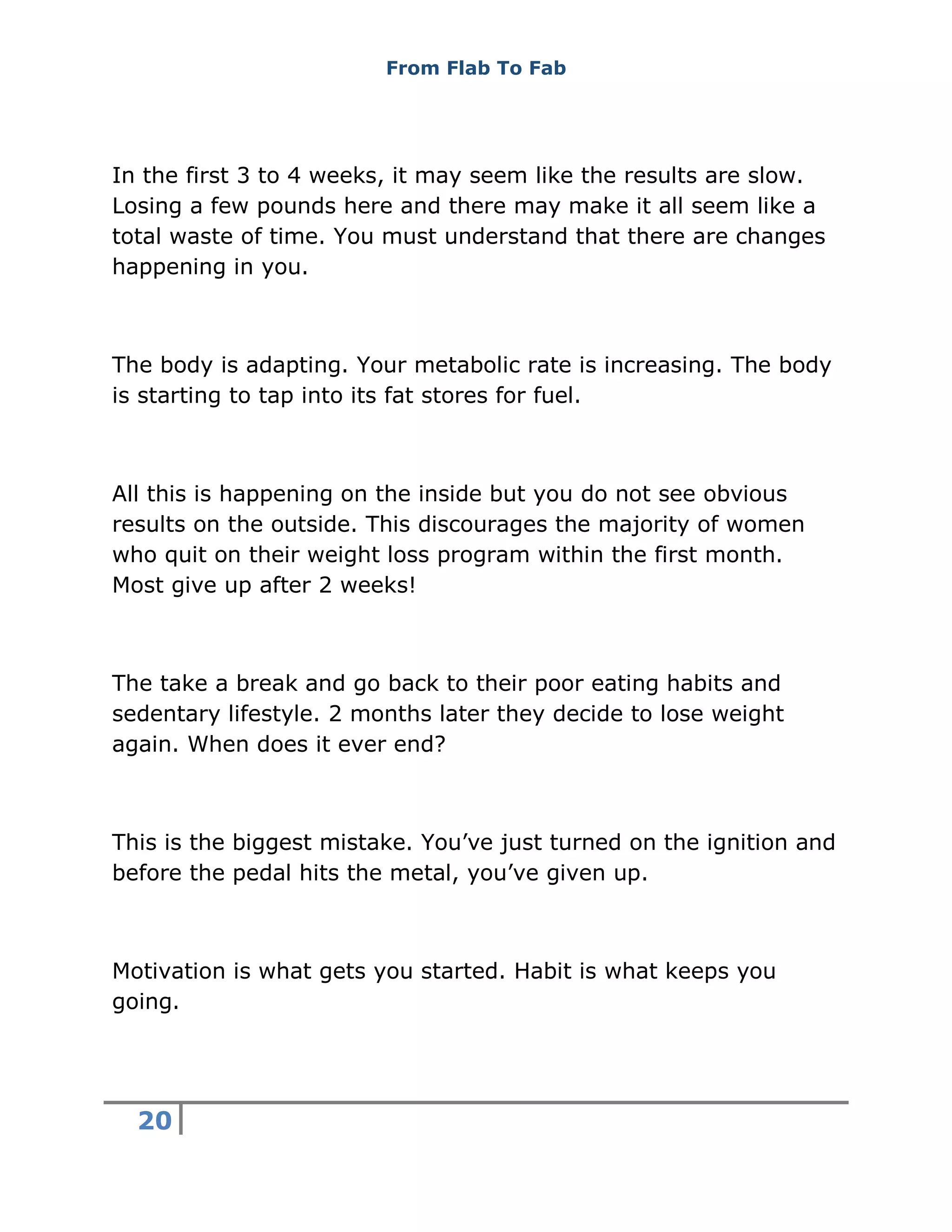 From Flab To Fab
20
In the first 3 to 4 weeks, it may seem like the results are slow.
Losing a few pounds here and there may make it all seem like a
total waste of time. You must understand that there are changes
happening in you.
The body is adapting. Your metabolic rate is increasing. The body
is starting to tap into its fat stores for fuel.
All this is happening on the inside but you do not see obvious
results on the outside. This discourages the majority of women
who quit on their weight loss program within the first month.
Most give up after 2 weeks!
The take a break and go back to their poor eating habits and
sedentary lifestyle. 2 months later they decide to lose weight
again. When does it ever end?
This is the biggest mistake. You’ve just turned on the ignition and
before the pedal hits the metal, you’ve given up.
Motivation is what gets you started. Habit is what keeps you
going.
 