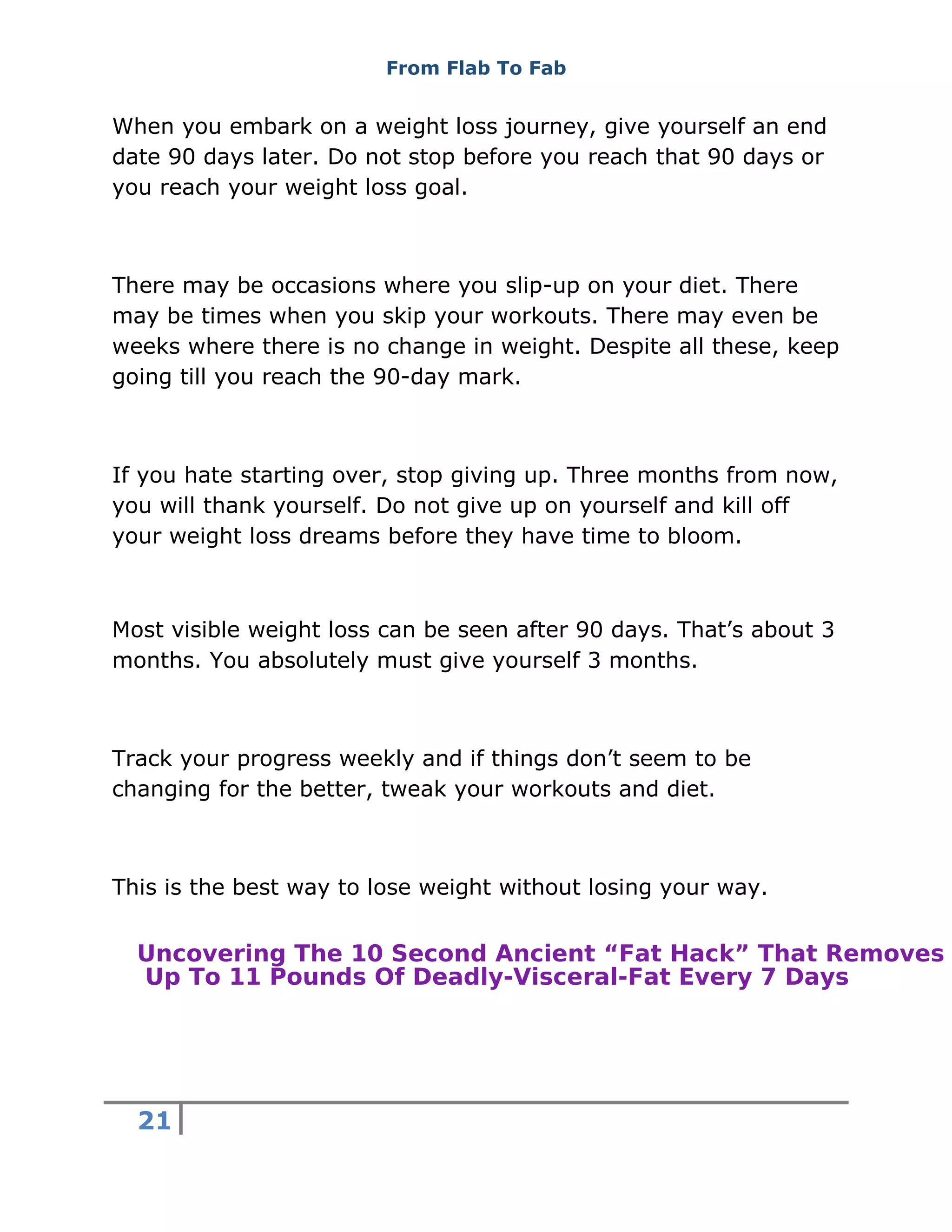 From Flab To Fab
21
When you embark on a weight loss journey, give yourself an end
date 90 days later. Do not stop before you reach that 90 days or
you reach your weight loss goal.
There may be occasions where you slip-up on your diet. There
may be times when you skip your workouts. There may even be
weeks where there is no change in weight. Despite all these, keep
going till you reach the 90-day mark.
If you hate starting over, stop giving up. Three months from now,
you will thank yourself. Do not give up on yourself and kill off
your weight loss dreams before they have time to bloom.
Most visible weight loss can be seen after 90 days. That’s about 3
months. You absolutely must give yourself 3 months.
Track your progress weekly and if things don’t seem to be
changing for the better, tweak your workouts and diet.
This is the best way to lose weight without losing your way.
Uncovering The 10 Second Ancient “Fat Hack” That Removes
Up To 11 Pounds Of Deadly-Visceral-Fat Every 7 Days
 