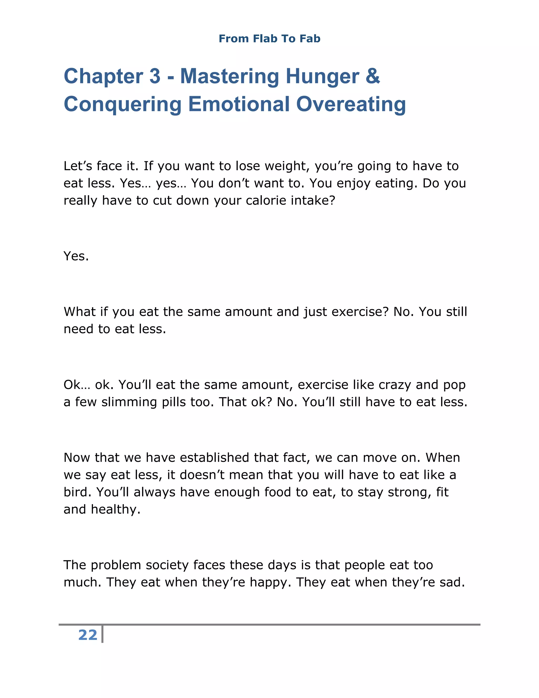 From Flab To Fab
22
Chapter 3 - Mastering Hunger &
Conquering Emotional Overeating
Let’s face it. If you want to lose weight, you’re going to have to
eat less. Yes… yes… You don’t want to. You enjoy eating. Do you
really have to cut down your calorie intake?
Yes.
What if you eat the same amount and just exercise? No. You still
need to eat less.
Ok… ok. You’ll eat the same amount, exercise like crazy and pop
a few slimming pills too. That ok? No. You’ll still have to eat less.
Now that we have established that fact, we can move on. When
we say eat less, it doesn’t mean that you will have to eat like a
bird. You’ll always have enough food to eat, to stay strong, fit
and healthy.
The problem society faces these days is that people eat too
much. They eat when they’re happy. They eat when they’re sad.
 