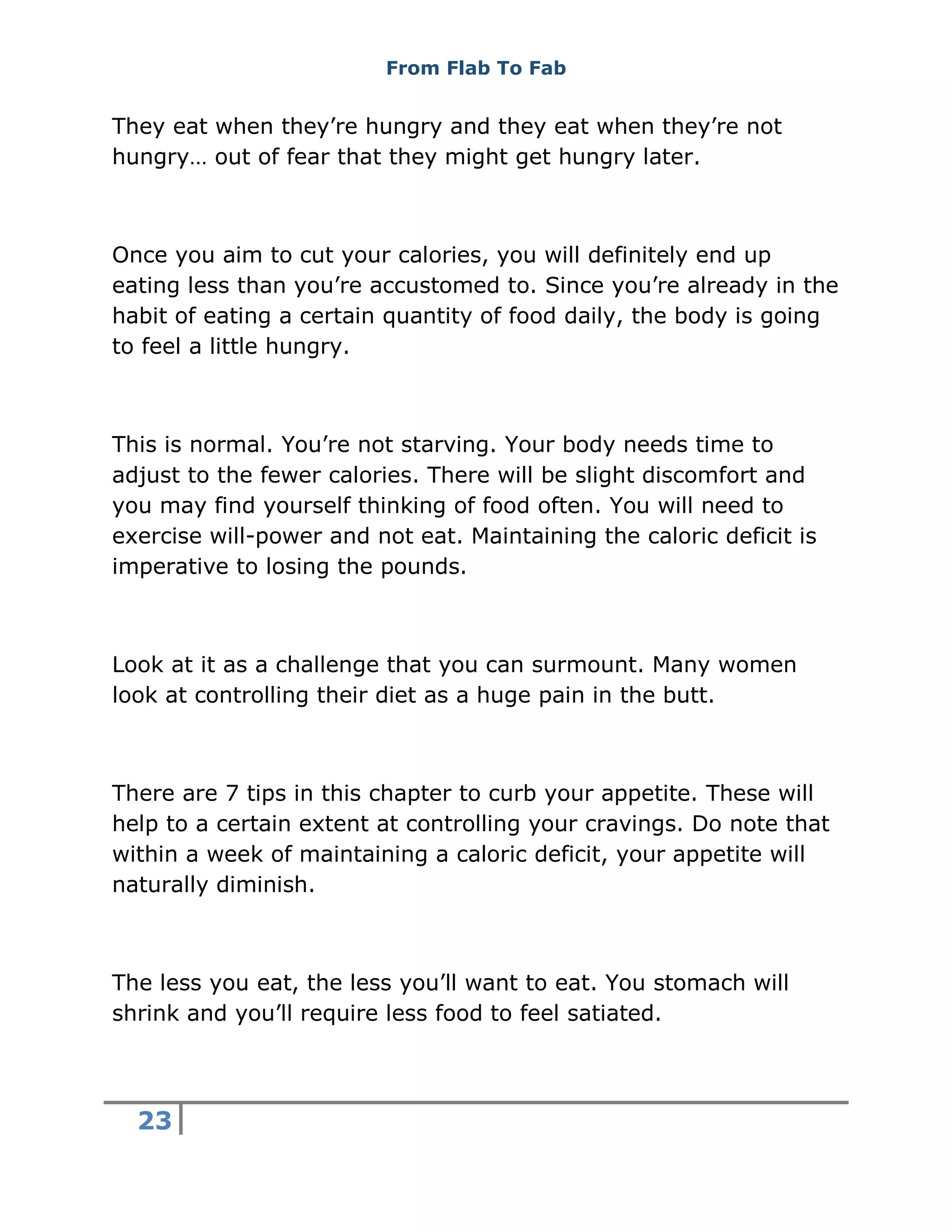 From Flab To Fab
23
They eat when they’re hungry and they eat when they’re not
hungry… out of fear that they might get hungry later.
Once you aim to cut your calories, you will definitely end up
eating less than you’re accustomed to. Since you’re already in the
habit of eating a certain quantity of food daily, the body is going
to feel a little hungry.
This is normal. You’re not starving. Your body needs time to
adjust to the fewer calories. There will be slight discomfort and
you may find yourself thinking of food often. You will need to
exercise will-power and not eat. Maintaining the caloric deficit is
imperative to losing the pounds.
Look at it as a challenge that you can surmount. Many women
look at controlling their diet as a huge pain in the butt.
There are 7 tips in this chapter to curb your appetite. These will
help to a certain extent at controlling your cravings. Do note that
within a week of maintaining a caloric deficit, your appetite will
naturally diminish.
The less you eat, the less you’ll want to eat. You stomach will
shrink and you’ll require less food to feel satiated.
 