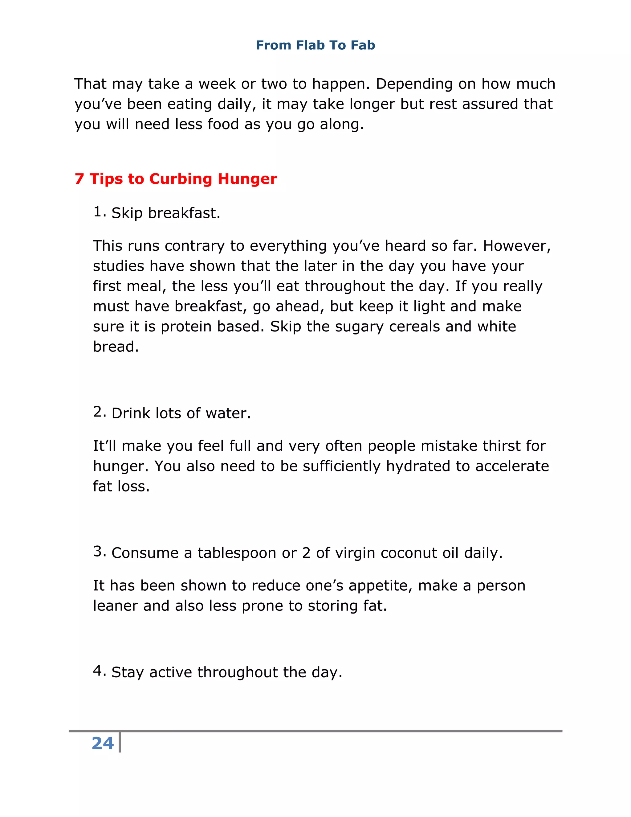 From Flab To Fab
24
That may take a week or two to happen. Depending on how much
you’ve been eating daily, it may take longer but rest assured that
you will need less food as you go along.
7 Tips to Curbing Hunger
1. Skip breakfast.
This runs contrary to everything you’ve heard so far. However,
studies have shown that the later in the day you have your
first meal, the less you’ll eat throughout the day. If you really
must have breakfast, go ahead, but keep it light and make
sure it is protein based. Skip the sugary cereals and white
bread.
2. Drink lots of water.
It’ll make you feel full and very often people mistake thirst for
hunger. You also need to be sufficiently hydrated to accelerate
fat loss.
3. Consume a tablespoon or 2 of virgin coconut oil daily.
It has been shown to reduce one’s appetite, make a person
leaner and also less prone to storing fat.
4. Stay active throughout the day.
 