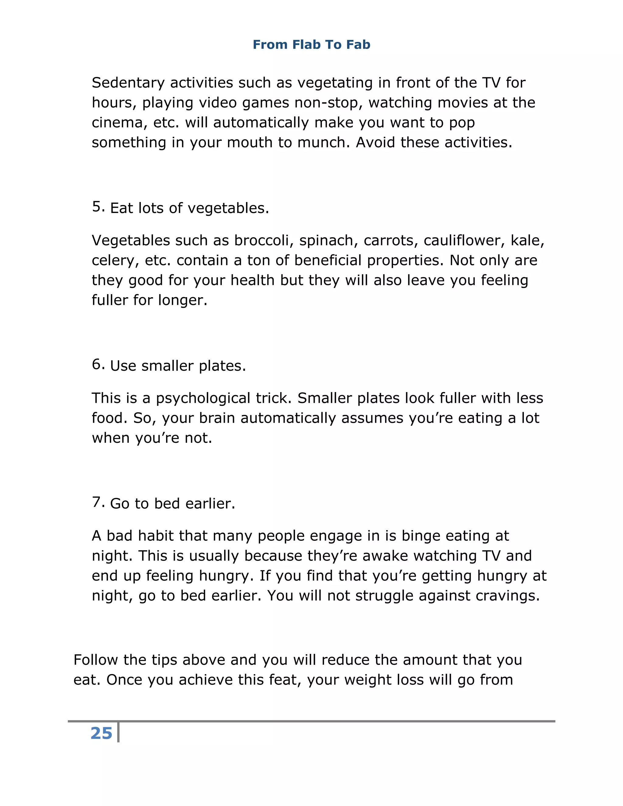 From Flab To Fab
25
Sedentary activities such as vegetating in front of the TV for
hours, playing video games non-stop, watching movies at the
cinema, etc. will automatically make you want to pop
something in your mouth to munch. Avoid these activities.
5. Eat lots of vegetables.
Vegetables such as broccoli, spinach, carrots, cauliflower, kale,
celery, etc. contain a ton of beneficial properties. Not only are
they good for your health but they will also leave you feeling
fuller for longer.
6. Use smaller plates.
This is a psychological trick. Smaller plates look fuller with less
food. So, your brain automatically assumes you’re eating a lot
when you’re not.
7. Go to bed earlier.
A bad habit that many people engage in is binge eating at
night. This is usually because they’re awake watching TV and
end up feeling hungry. If you find that you’re getting hungry at
night, go to bed earlier. You will not struggle against cravings.
Follow the tips above and you will reduce the amount that you
eat. Once you achieve this feat, your weight loss will go from
 