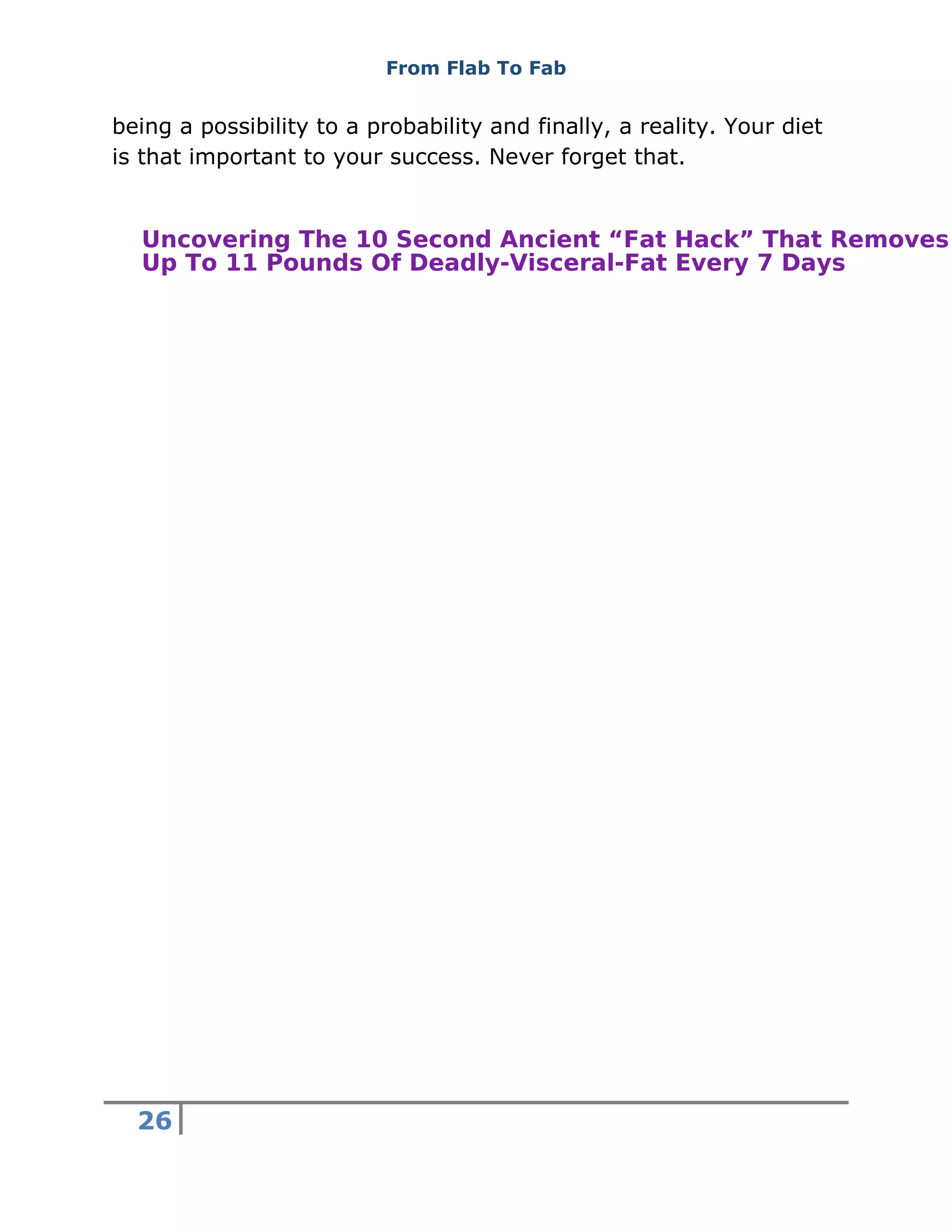 From Flab To Fab
26
being a possibility to a probability and finally, a reality. Your diet
is that important to your success. Never forget that.
Uncovering The 10 Second Ancient “Fat Hack” That Removes
Up To 11 Pounds Of Deadly-Visceral-Fat Every 7 Days
 