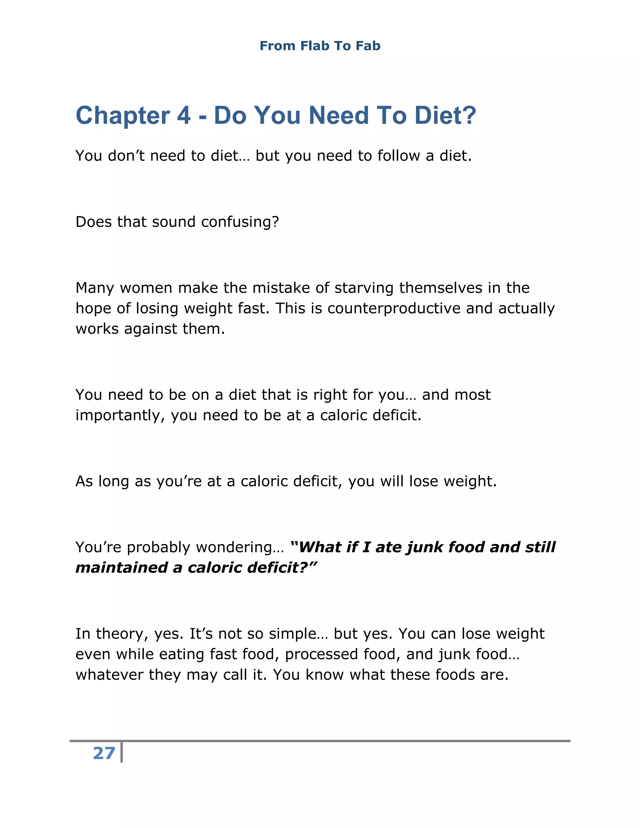 From Flab To Fab
27
Chapter 4 - Do You Need To Diet?
You don’t need to diet… but you need to follow a diet.
Does that sound confusing?
Many women make the mistake of starving themselves in the
hope of losing weight fast. This is counterproductive and actually
works against them.
You need to be on a diet that is right for you… and most
importantly, you need to be at a caloric deficit.
As long as you’re at a caloric deficit, you will lose weight.
You’re probably wondering… “What if I ate junk food and still
maintained a caloric deficit?”
In theory, yes. It’s not so simple… but yes. You can lose weight
even while eating fast food, processed food, and junk food…
whatever they may call it. You know what these foods are.
 