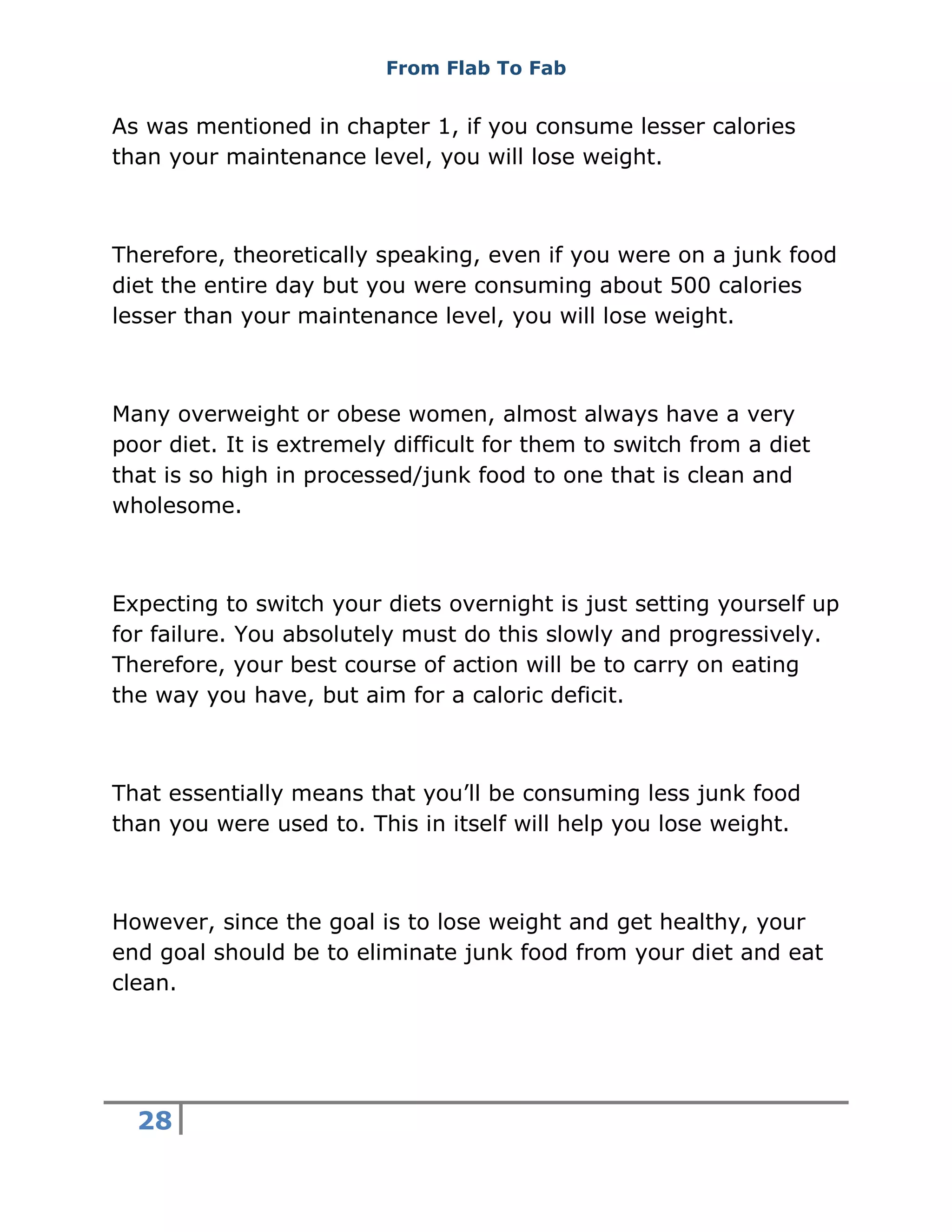 From Flab To Fab
28
As was mentioned in chapter 1, if you consume lesser calories
than your maintenance level, you will lose weight.
Therefore, theoretically speaking, even if you were on a junk food
diet the entire day but you were consuming about 500 calories
lesser than your maintenance level, you will lose weight.
Many overweight or obese women, almost always have a very
poor diet. It is extremely difficult for them to switch from a diet
that is so high in processed/junk food to one that is clean and
wholesome.
Expecting to switch your diets overnight is just setting yourself up
for failure. You absolutely must do this slowly and progressively.
Therefore, your best course of action will be to carry on eating
the way you have, but aim for a caloric deficit.
That essentially means that you’ll be consuming less junk food
than you were used to. This in itself will help you lose weight.
However, since the goal is to lose weight and get healthy, your
end goal should be to eliminate junk food from your diet and eat
clean.
 