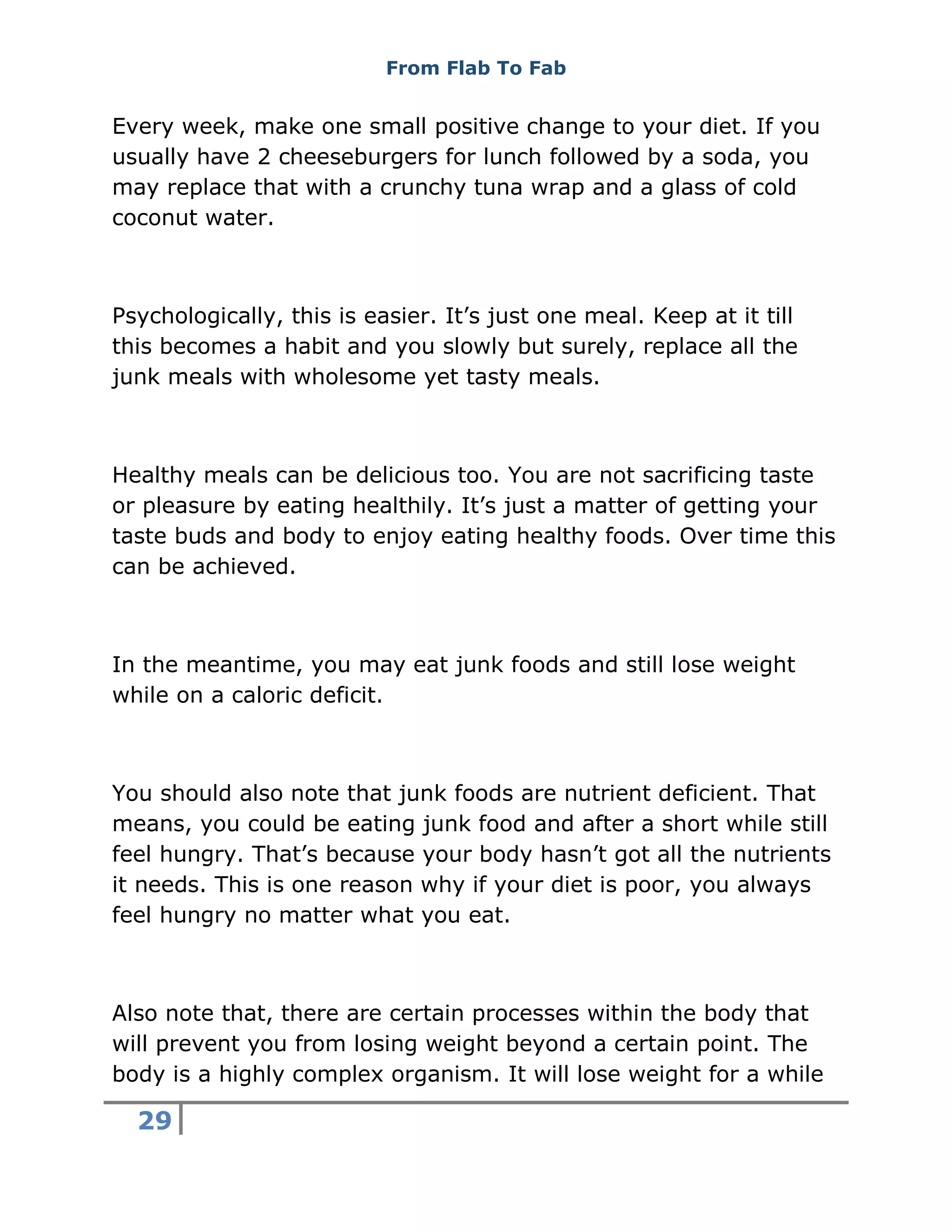 From Flab To Fab
29
Every week, make one small positive change to your diet. If you
usually have 2 cheeseburgers for lunch followed by a soda, you
may replace that with a crunchy tuna wrap and a glass of cold
coconut water.
Psychologically, this is easier. It’s just one meal. Keep at it till
this becomes a habit and you slowly but surely, replace all the
junk meals with wholesome yet tasty meals.
Healthy meals can be delicious too. You are not sacrificing taste
or pleasure by eating healthily. It’s just a matter of getting your
taste buds and body to enjoy eating healthy foods. Over time this
can be achieved.
In the meantime, you may eat junk foods and still lose weight
while on a caloric deficit.
You should also note that junk foods are nutrient deficient. That
means, you could be eating junk food and after a short while still
feel hungry. That’s because your body hasn’t got all the nutrients
it needs. This is one reason why if your diet is poor, you always
feel hungry no matter what you eat.
Also note that, there are certain processes within the body that
will prevent you from losing weight beyond a certain point. The
body is a highly complex organism. It will lose weight for a while
 